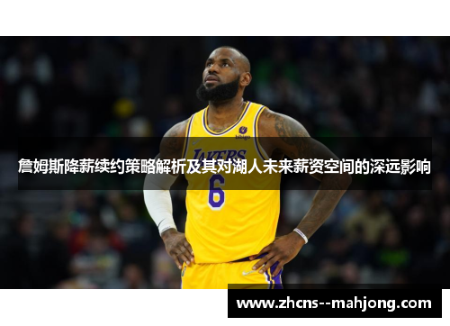 詹姆斯降薪续约策略解析及其对湖人未来薪资空间的深远影响