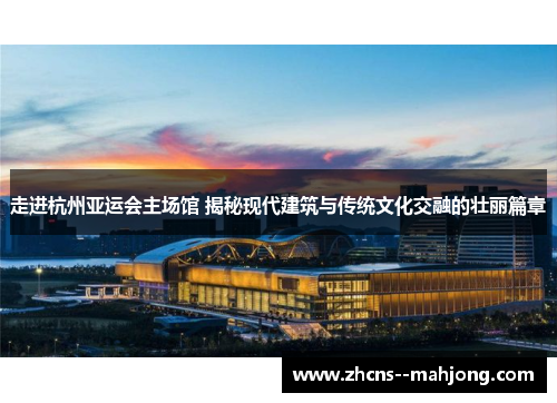 走进杭州亚运会主场馆 揭秘现代建筑与传统文化交融的壮丽篇章