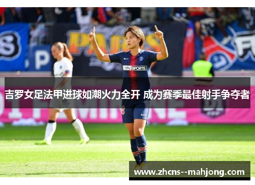 吉罗女足法甲进球如潮火力全开 成为赛季最佳射手争夺者